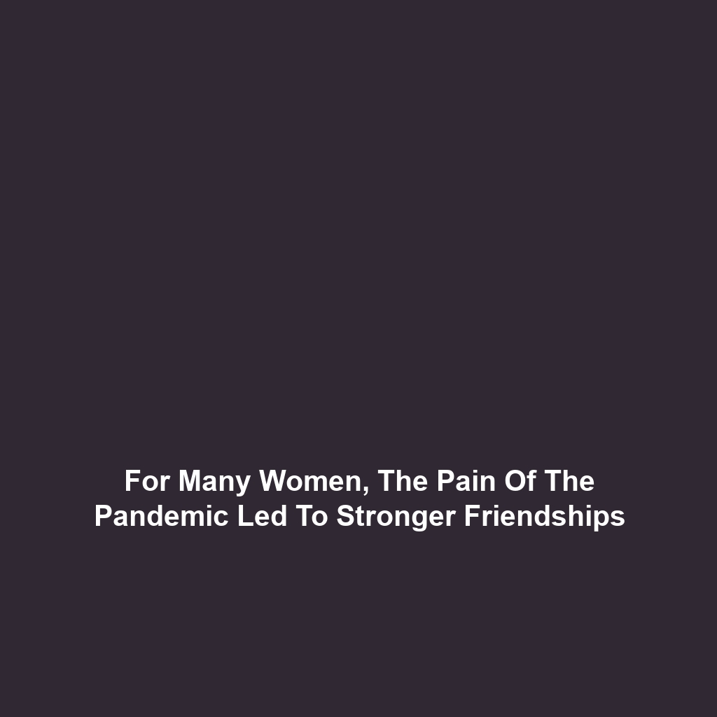 For Many Women, The Pain Of The Pandemic Led To Stronger Friendships For Many Women, The Pain Of The Pandemic Led To Stronger Friendships