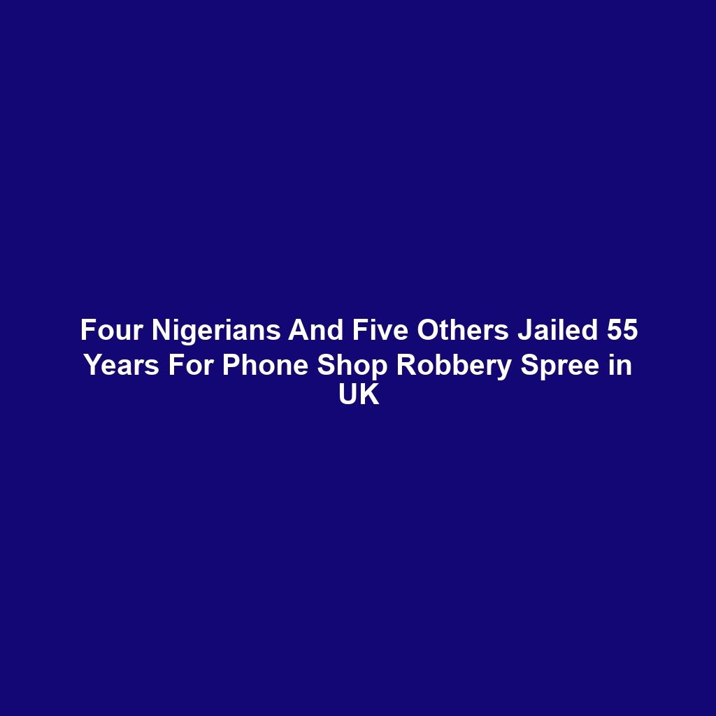 Four Nigerians And Five Others Jailed 55 Years For Phone Shop Robbery Spree in UK